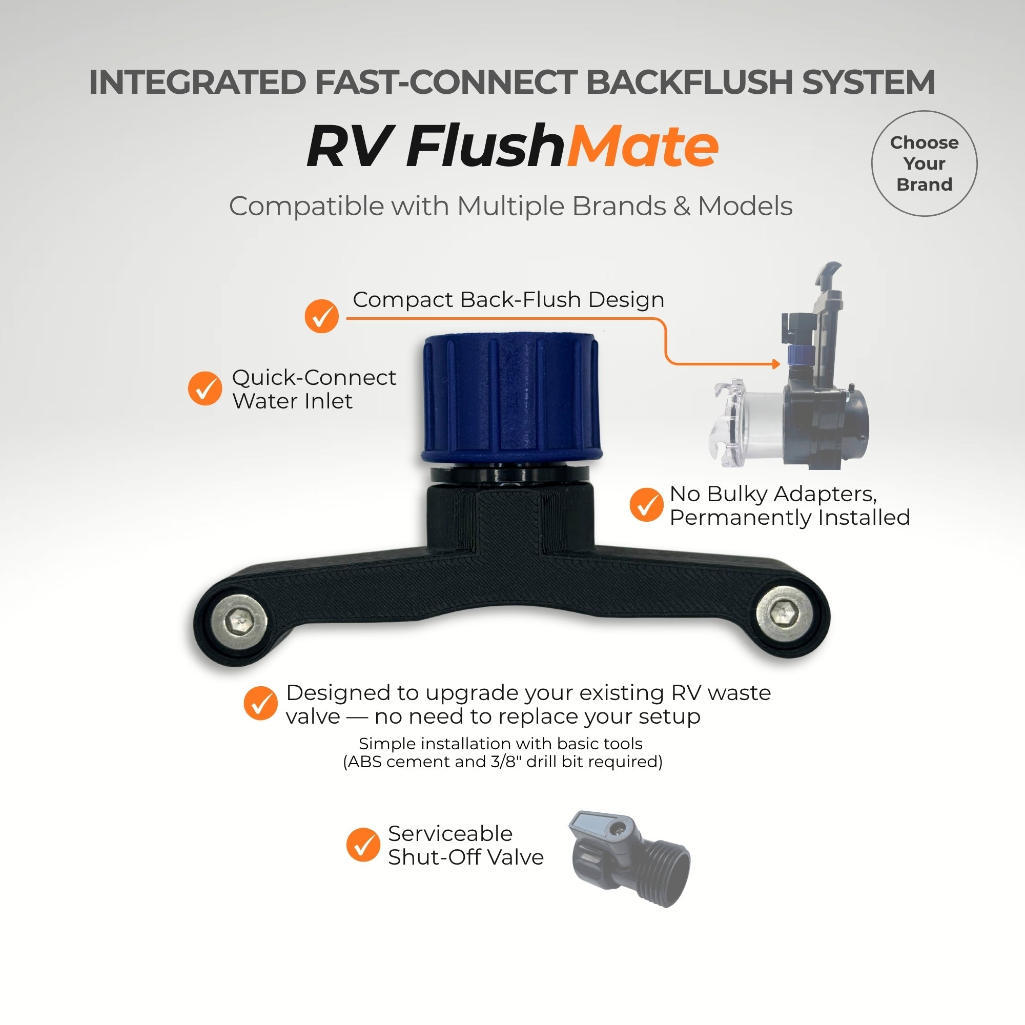 Select the compatible RV FlushMate model for your valve
brand and configuration. Designed to fit multiple brands and models.
